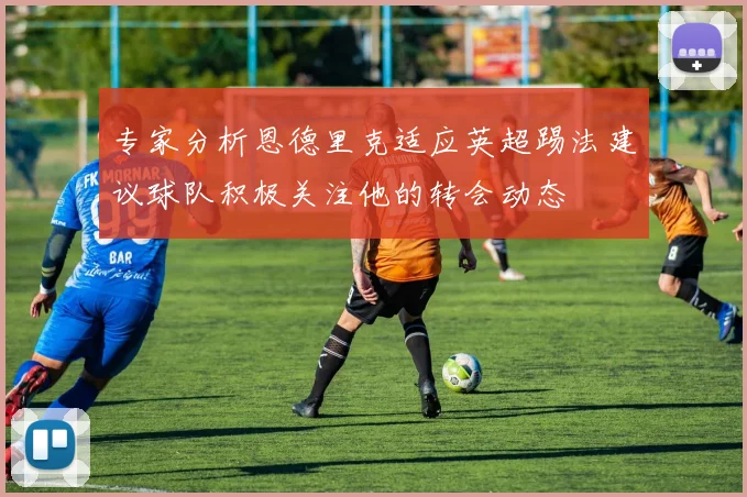 专家分析恩德里克适应英超踢法建议球队积极关注他的转会动态