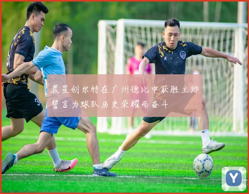 晨星创尔特在广州德比中获胜主帅誓言为球队历史荣耀而奋斗