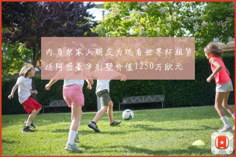 内马尔家人朋友为观看世界杯租赁迈阿密豪华别墅价值1250万欧元
