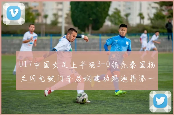 U17中国女足上半场3-0领先泰国杨兰闪电破门李启娴建功宛迪再添一分
