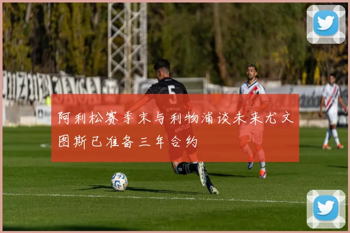 阿利松赛季末与利物浦谈未来尤文图斯已准备三年合约
