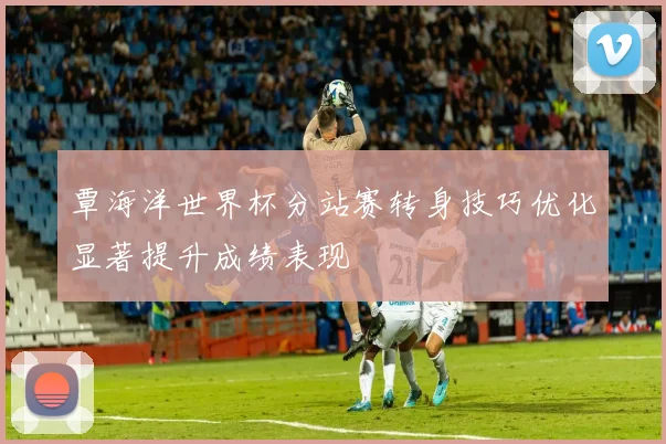 覃海洋世界杯分站赛转身技巧优化显著提升成绩表现