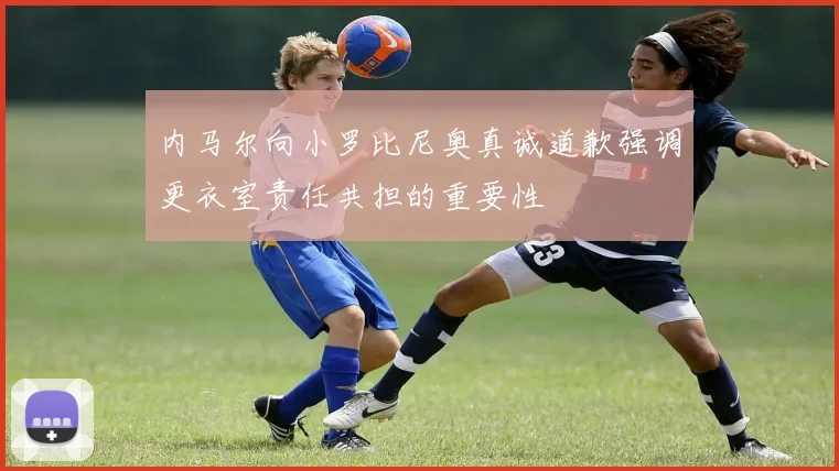 内马尔向小罗比尼奥真诚道歉强调更衣室责任共担的重要性
