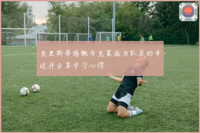 克里斯蒂感慨与克莱成为队友的幸运并分享学习心得