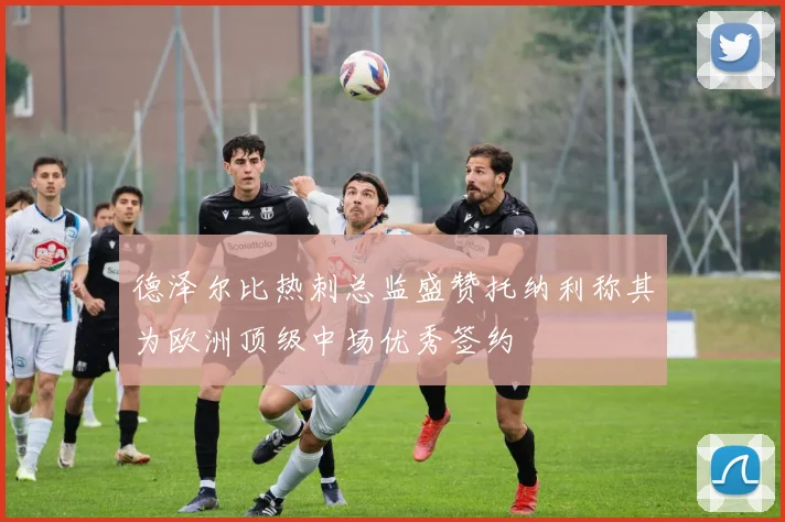 德泽尔比热刺总监盛赞托纳利称其为欧洲顶级中场优秀签约