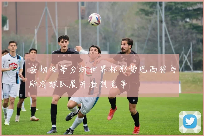 安切洛蒂分析世界杯形势巴西将与所有球队展开激烈竞争