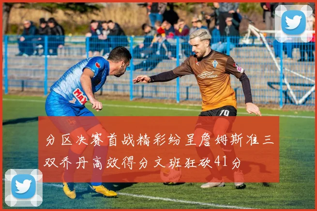 分区决赛首战精彩纷呈詹姆斯准三双乔丹高效得分文班狂砍41分