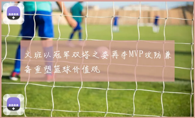 文班以冠军双塔之姿再夺MVP攻防兼备重塑篮球价值观