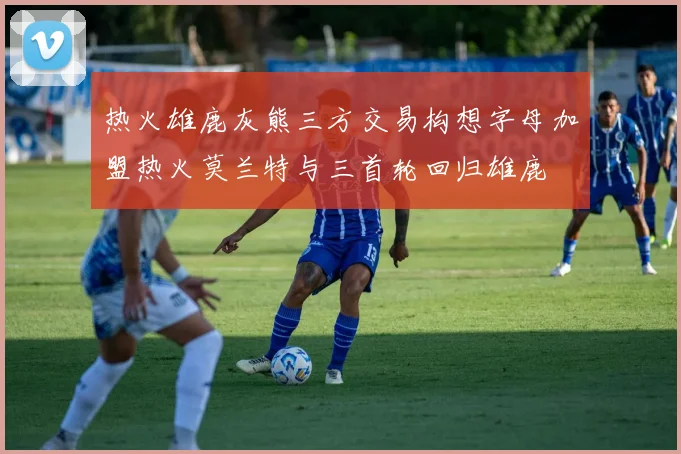 热火雄鹿灰熊三方交易构想字母加盟热火莫兰特与三首轮回归雄鹿