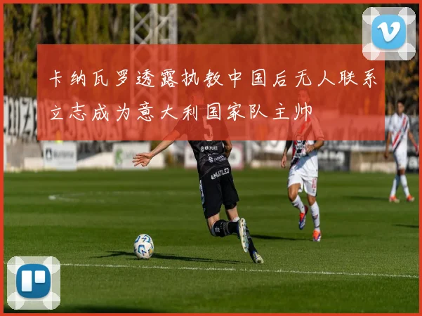 卡纳瓦罗透露执教中国后无人联系立志成为意大利国家队主帅