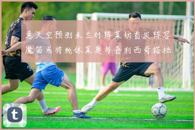 意天空预测米兰对阵莱切首发阵容魔笛或将轮休莱奥与普利西奇搭档出战