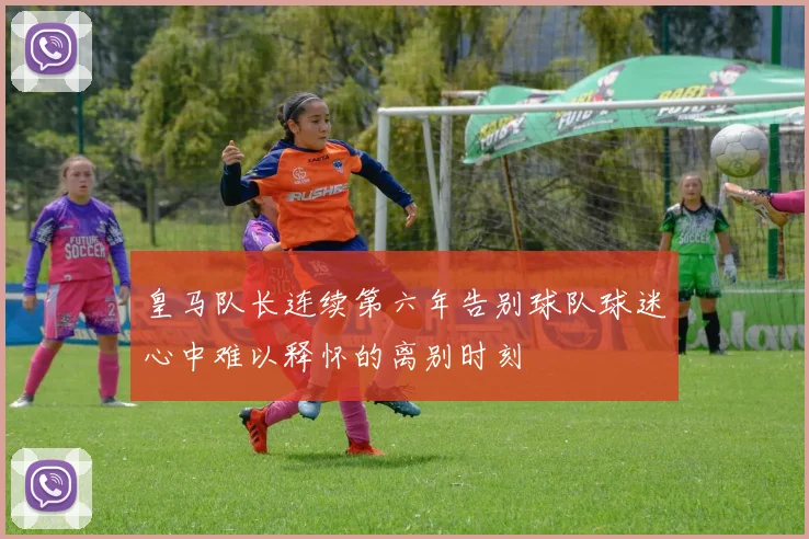皇马队长连续第六年告别球队球迷心中难以释怀的离别时刻