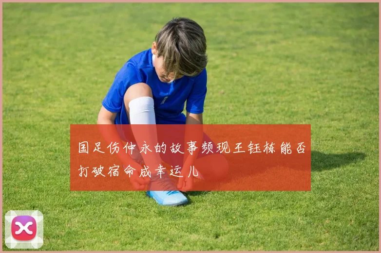 国足伤仲永的故事频现王钰栋能否打破宿命成幸运儿