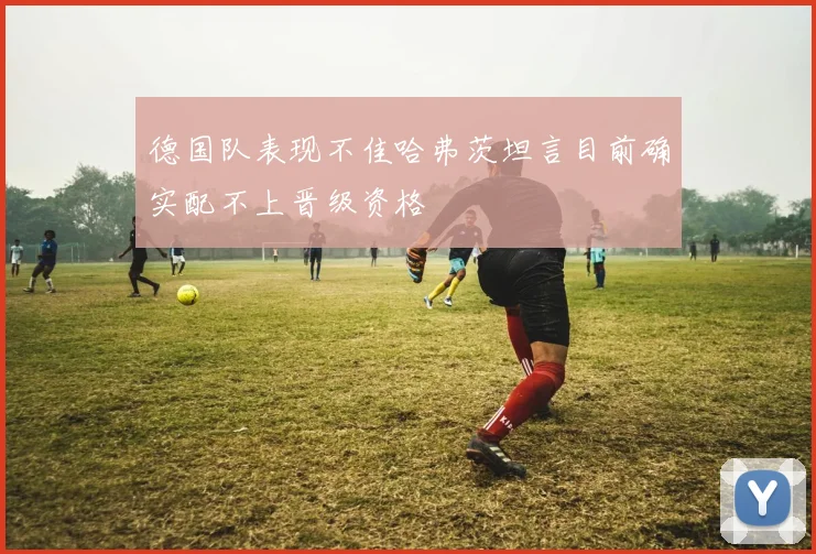 德国队表现不佳哈弗茨坦言目前确实配不上晋级资格