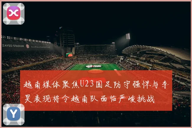 越南媒体聚焦U23国足防守强悍与李昊表现将令越南队面临严峻挑战