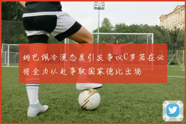 姆巴佩冷漠态度引发争议C罗若在必将全力以赴争取国家德比出场