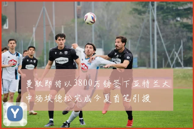 曼联即将以3800万镑签下亚特兰大中场埃德松完成今夏首笔引援