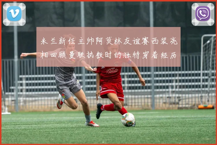 米兰新任主帅阿莫林友谊赛西装亮相回顾曼联执教时的独特穿着经历