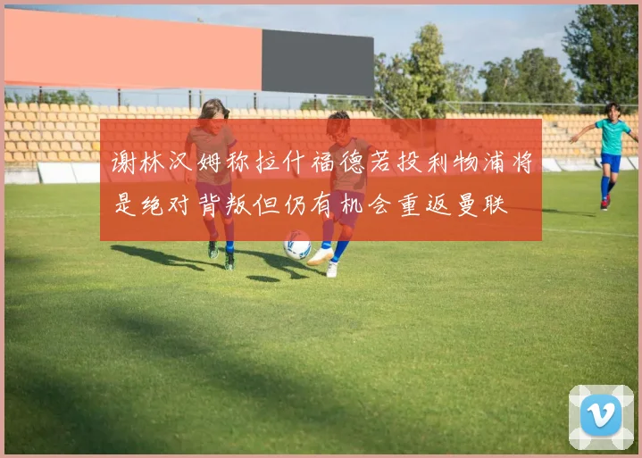 谢林汉姆称拉什福德若投利物浦将是绝对背叛但仍有机会重返曼联