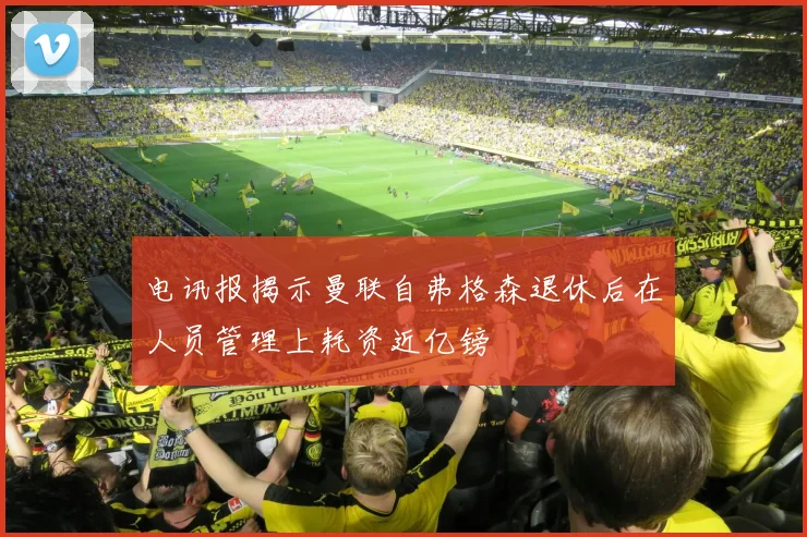 电讯报揭示曼联自弗格森退休后在人员管理上耗资近亿镑