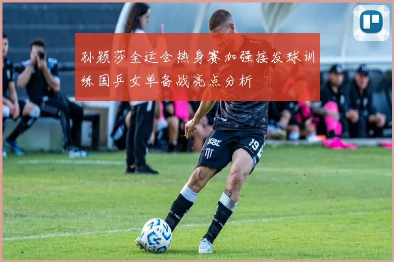 孙颖莎全运会热身赛加强接发球训练国乒女单备战亮点分析