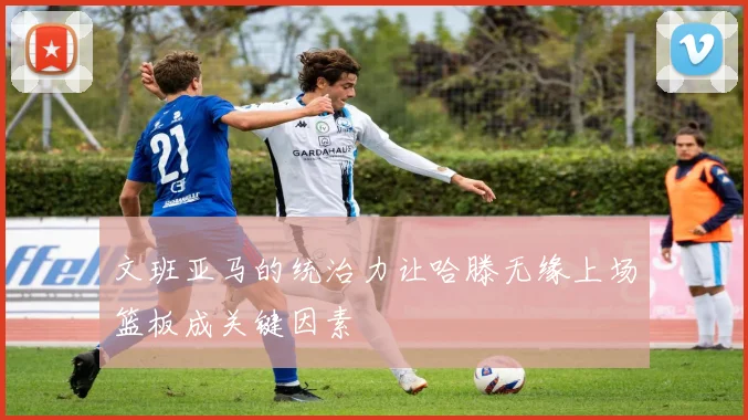 文班亚马的统治力让哈滕无缘上场篮板成关键因素
