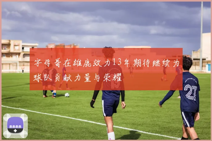 字母哥在雄鹿效力13年期待继续为球队贡献力量与荣耀
