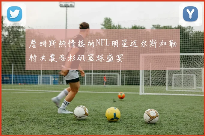 詹姆斯热情接纳NFL明星迈尔斯加勒特共襄洛杉矶篮球盛宴