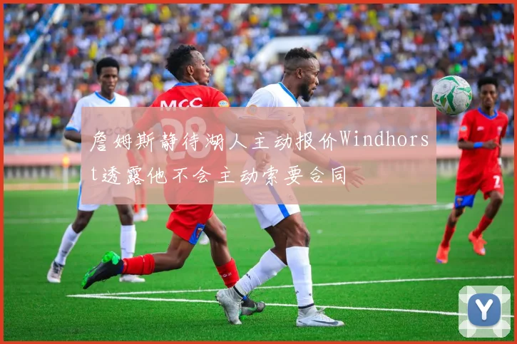 詹姆斯静待湖人主动报价Windhorst透露他不会主动索要合同