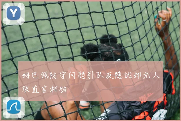 姆巴佩防守问题引队友隐忧却无人敢直言相劝